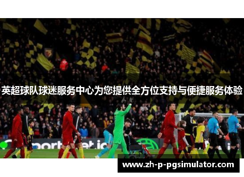 英超球队球迷服务中心为您提供全方位支持与便捷服务体验