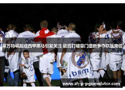 莱万特崛起成西甲黑马引发关注 能否打破豪门垄断争夺欧战席位 莱万特崛起成西甲黑马引发关注 能否打破豪门垄断争夺欧战席位