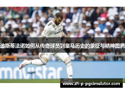 迪斯蒂法诺如何从传奇球员到皇马历史的象征与精神图腾