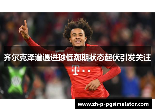 齐尔克泽遭遇进球低潮期状态起伏引发关注