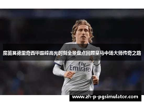 魔笛莫德里奇西甲巅峰高光时刻全景盘点回顾皇马中场大师传奇之路 魔笛莫德里奇西甲巅峰高光时刻全景盘点回顾皇马中场大师传奇之路